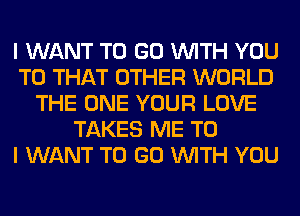 I WANT TO GO WITH YOU
TO THAT OTHER WORLD
THE ONE YOUR LOVE
TAKES ME TO
I WANT TO GO WITH YOU