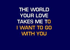 THE WORLD
YOUR LOVE
TAKES ME TO

I WANT TO GO
WITH YOU