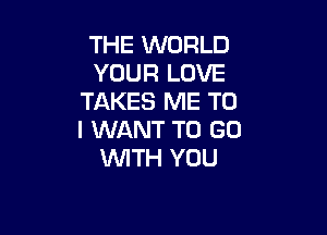 THE WORLD
YOUR LOVE
TAKES ME TO

I WANT TO GO
WITH YOU