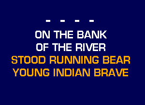 ON THE BANK

OF THE RIVER
STOOD RUNNING BEAR
YOUNG INDIAN BRAVE
