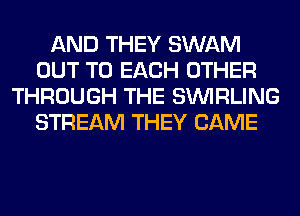 AND THEY SWAM
OUT TO EACH OTHER
THROUGH THE SINIRLING
STREAM THEY CAME