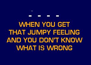 WHEN YOU GET
THAT JUMPY FEELING
AND YOU DON'T KNOW
WHAT IS WRONG