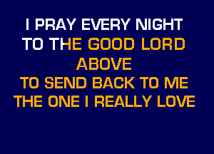 I PRAY EVERY NIGHT
TO THE GOOD LORD

ABOVE
TO SEND BACK TO ME
THE ONE I REALLY LOVE