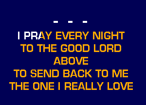 I PRAY EVERY NIGHT
TO THE GOOD LORD
ABOVE
TO SEND BACK TO ME
THE ONE I REALLY LOVE