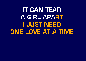 IT CAN TEAR
A GIRL APART
I JUST NEED

ONE LOVE AT A TIME