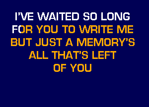 I'VE WAITED SO LONG
FOR YOU TO WRITE ME
BUT JUST A MEMORY'S

ALL THAT'S LEFT
OF YOU