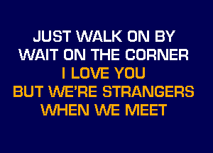 JUST WALK 0N BY
WAIT ON THE CORNER
I LOVE YOU
BUT WERE STRANGERS
WHEN WE MEET