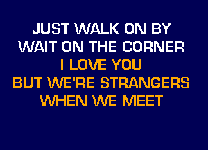 JUST WALK 0N BY
WAIT ON THE CORNER
I LOVE YOU
BUT WERE STRANGERS
WHEN WE MEET