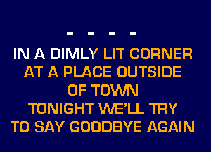 IN A DIMLY LIT CORNER
AT A PLACE OUTSIDE
OF TOWN
TONIGHT WE'LL TRY
TO SAY GOODBYE AGAIN