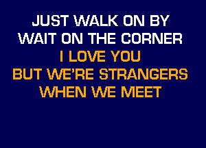 JUST WALK 0N BY
WAIT ON THE CORNER
I LOVE YOU
BUT WERE STRANGERS
WHEN WE MEET