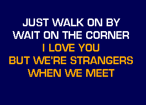 JUST WALK 0N BY
WAIT ON THE CORNER
I LOVE YOU
BUT WERE STRANGERS
WHEN WE MEET