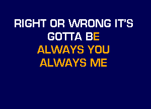 RIGHT 0R WRONG IT'S
GOTTA BE
ALWAYS YOU

ALWAYS ME