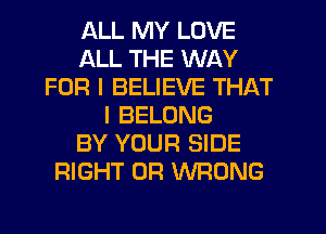ALL MY LOVE
ALL THE WAY
FOR I BELIEVE THAT
I BELONG
BY YOUR SIDE
RIGHT OF! WRONG