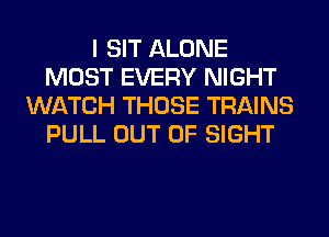 I SIT ALONE
MOST EVERY NIGHT
WATCH THOSE TRAINS
PULL OUT OF SIGHT