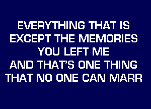 EVERYTHING THAT IS
EXCEPT THE MEMORIES
YOU LEFT ME
AND THAT'S ONE THING
THAT NO ONE CAN MARR