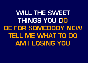 WILL THE SWEET
THINGS YOU DO
BE FOR SOMEBODY NEW
TELL ME WHAT TO DO
AM I LOSING YOU