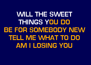 WILL THE SWEET
THINGS YOU DO
BE FOR SOMEBODY NEW
TELL ME WHAT TO DO
AM I LOSING YOU