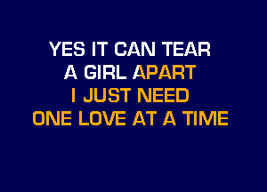 YES IT CAN TEAR
A GIRL APART
I JUST NEED
ONE LOVE AT A TIME