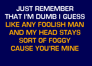 JUST REMEMBER
THAT I'M DUMB I GUESS
LIKE ANY FOOLISH MAN

AND MY HEAD STAYS
SORT 0F FOGGY
CAUSE YOU'RE MINE