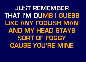 JUST REMEMBER
THAT I'M DUMB I GUESS
LIKE ANY FOOLISH MAN

AND MY HEAD STAYS
SORT 0F FOGGY
CAUSE YOU'RE MINE