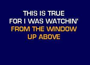 THIS IS TRUE
FOR I WAS WATCHIN'
FROM THE WINDOW

UP ABOVE