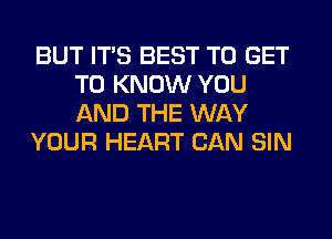 BUT ITS BEST TO GET
TO KNOW YOU
AND THE WAY

YOUR HEART CAN SIN