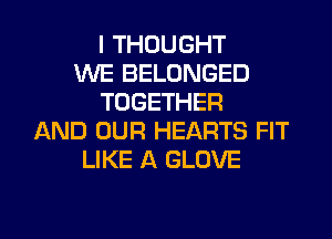 I THOUGHT
WE BELONGED
TOGETHER
AND OUR HEARTS FIT
LIKE A GLOVE