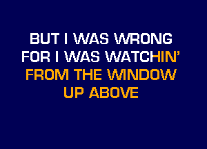 BUT I WAS WRONG
FOR I WAS WATCHIN'
FROM THE VVINDUW

UP ABOVE