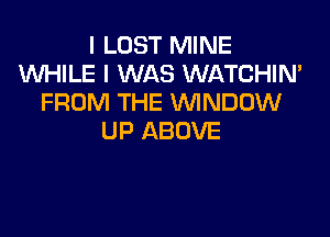 I LOST MINE
WHILE I WAS WATCHIN'
FROM THE WNDOW

UP ABOVE