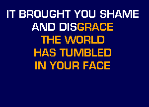IT BROUGHT YOU SHAME
AND DISGRACE
THE WORLD
HAS TUMBLED
IN YOUR FACE