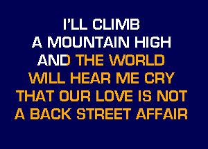 I'LL CLIMB
A MOUNTAIN HIGH
AND THE WORLD
WILL HEAR ME CRY
THAT OUR LOVE IS NOT
A BACK STREET AFFAIR