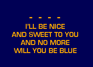 I'LL BE NICE
AND SWEET TO YOU
AND NO MORE
WLL YOU BE BLUE