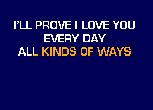 I'LL PROVE I LOVE YOU
EVERY DAY
ALL KINDS OF WAYS