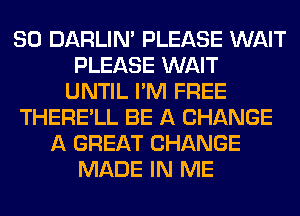 SO DARLIN' PLEASE WAIT
PLEASE WAIT
UNTIL I'M FREE
THERE'LL BE A CHANGE
A GREAT CHANGE
MADE IN ME