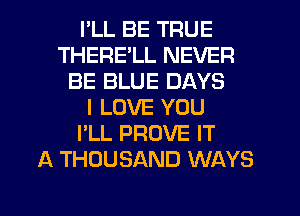 I'LL BE TRUE
THERE'LL NEVER
BE BLUE DAYS
I LOVE YOU
I'LL PROVE IT
A THOUSAND WAYS