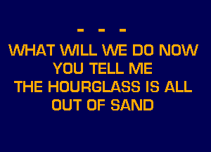 WHAT WILL WE DO NOW
YOU TELL ME

THE HOURGLASS IS ALL
OUT OF SAND