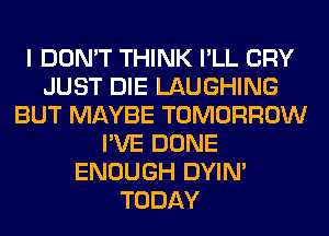 I DON'T THINK I'LL CRY
JUST DIE LAUGHING
BUT MAYBE TOMORROW
I'VE DONE
ENOUGH DYIN'
TODAY