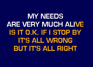 MY NEEDS
ARE VERY MUCH ALIVE
IS IT 0.K. IF I STOP BY
ITS ALL WRONG
BUT ITS ALL RIGHT