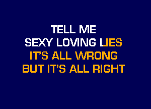 TELL ME
SEXY LOVING LIES
IT'S ALL WRONG
BUT IT'S ALL RIGHT