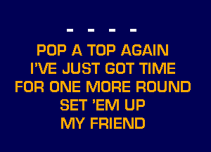 POP A TOP AGAIN
I'VE JUST GOT TIME
FOR ONE MORE ROUND
SET 'EM UP
MY FRIEND