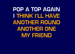POP A TOP AGAIN
I THINK PLL HAVE
ANOTHER ROUND

ANOTHER ONE
MY FRIEND