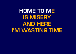 HOME TO ME
IS MISERY
AND HERE

I'M WASTING TIME
