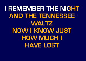 I REMEMBER THE NIGHT
AND THE TENNESSEE
WAL'IZ
NOW I KNOW JUST
HOW MUCH I
HAVE LOST