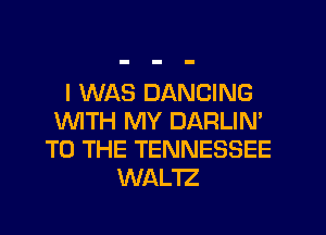 I WAS DANCING
VWTH MY DARLIN'
TO THE TENNESSEE
WAL'IZ