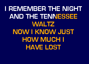 I REMEMBER THE NIGHT
AND THE TENNESSEE
WAL'IZ
NOW I KNOW JUST
HOW MUCH I
HAVE LOST