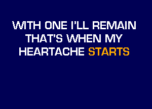 WITH ONE I'LL REMAIN
THAT'S WHEN MY
HEARTACHE STARTS