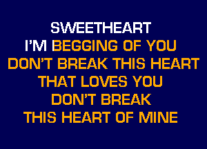 SWEETHEART
I'M BEGGING OF YOU
DON'T BREAK THIS HEART
THAT LOVES YOU
DON'T BREAK
THIS HEART OF MINE