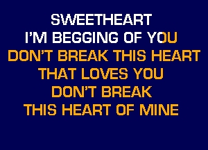 SWEETHEART
I'M BEGGING OF YOU
DON'T BREAK THIS HEART
THAT LOVES YOU
DON'T BREAK
THIS HEART OF MINE