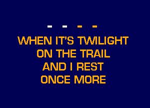 WHEN ITS TWILIGHT
ON THE TRAIL

AND I REST
ONCE MORE