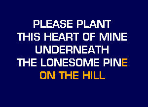 PLEASE PLANT
THIS HEART OF MINE
UNDERNEATH
THE LONESOME PINE
ON THE HILL